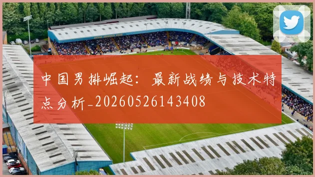 中国男排崛起:最新战绩与技术特点分析_20260526143408
