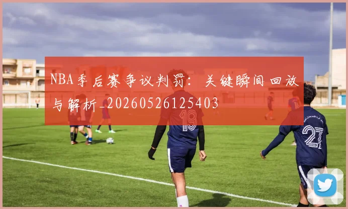 NBA季后赛争议判罚：关键瞬间回放与解析_20260526125403