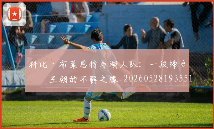 科比·布莱恩特与湖人队：一段缔造王朝的不解之缘_20260528193551