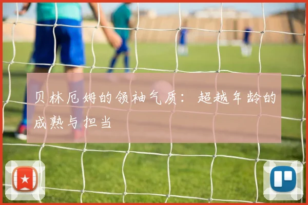 贝林厄姆的领袖气质:超越年龄的成熟与担当