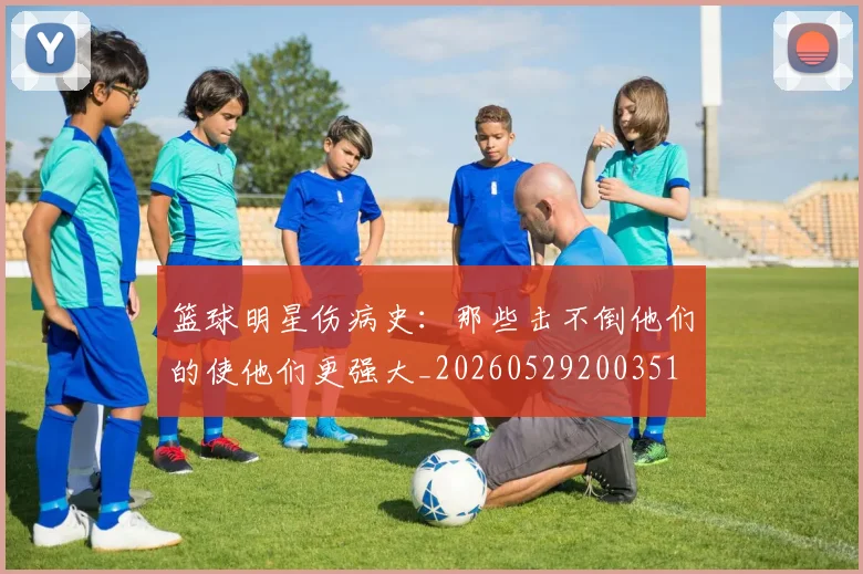 篮球明星伤病史：那些击不倒他们的使他们更强大_20260529200351