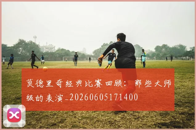 莫德里奇经典比赛回顾：那些大师级的表演_20260605171400