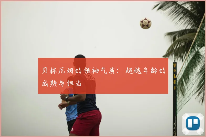 贝林厄姆的领袖气质：超越年龄的成熟与担当