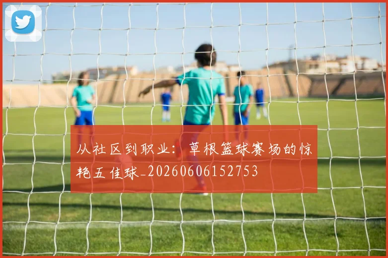 从社区到职业：草根篮球赛场的惊艳五佳球_20260606152753